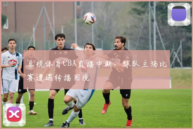 乐视体育CBA直播中断，球队主场比赛遭遇转播困境