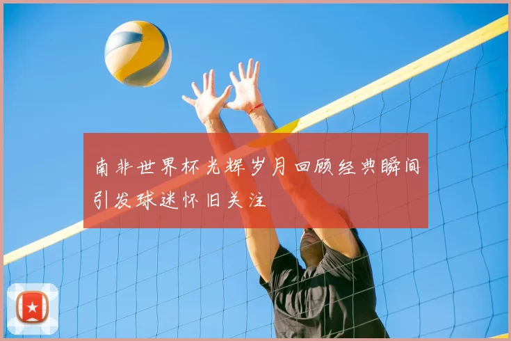 南非世界杯光辉岁月回顾经典瞬间引发球迷怀旧关注