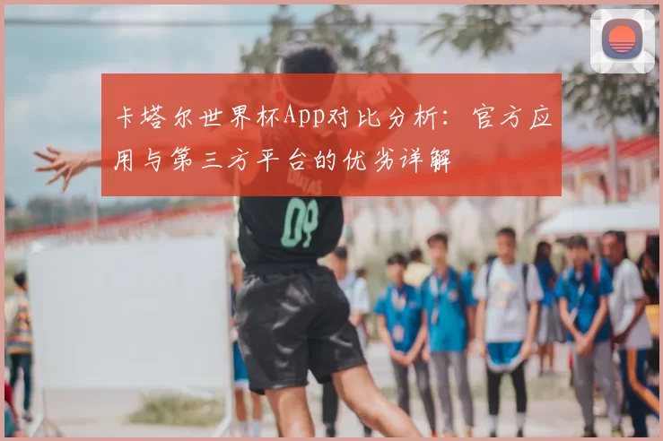 卡塔尔世界杯App对比分析:官方应用与第三方平台的优劣详解