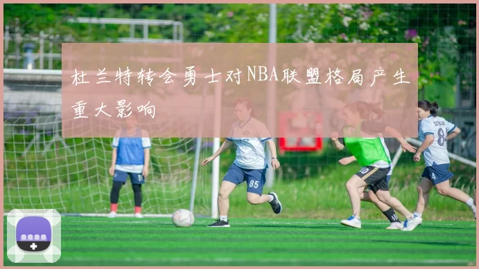 杜兰特转会勇士对NBA联盟格局产生重大影响