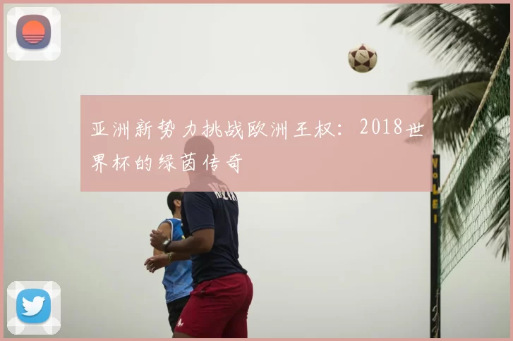 亚洲新势力挑战欧洲王权:2018世界杯的绿茵传奇