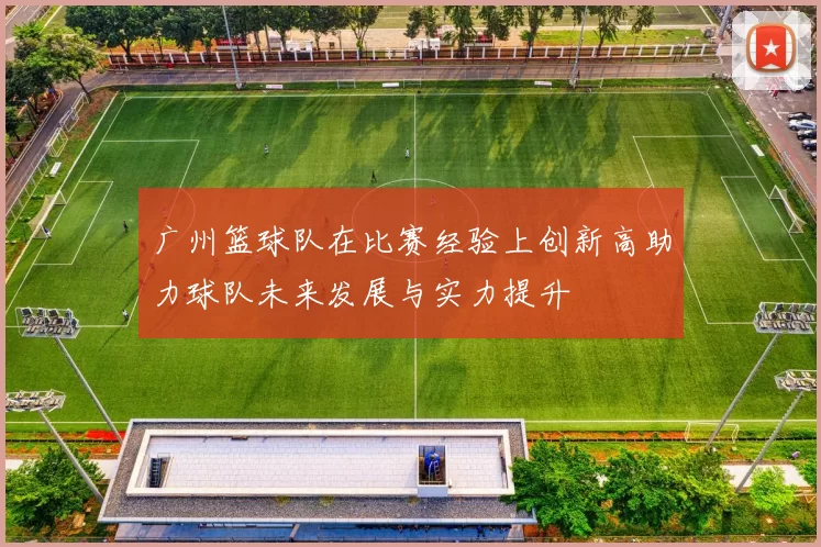 广州篮球队在比赛经验上创新高助力球队未来发展与实力提升