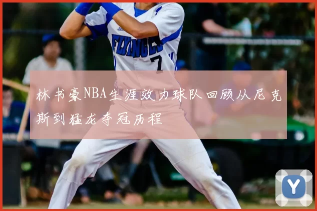林书豪NBA生涯效力球队回顾从尼克斯到猛龙夺冠历程