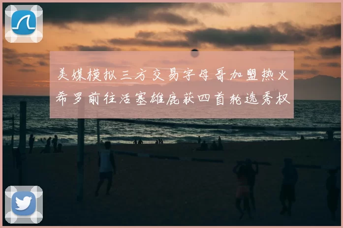 美媒模拟三方交易字母哥加盟热火希罗前往活塞雄鹿获四首轮选秀权与两次互换权