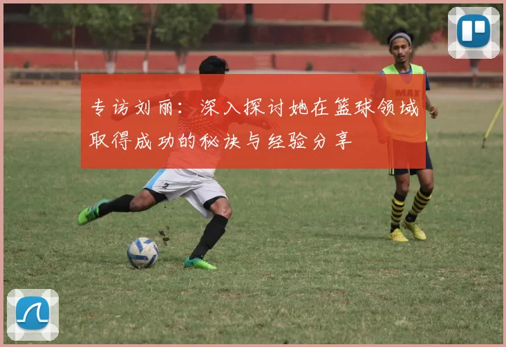 专访刘丽:深入探讨她在篮球领域取得成功的秘诀与经验分享