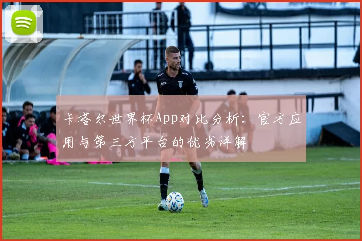卡塔尔世界杯App对比分析:官方应用与第三方平台的优劣详解