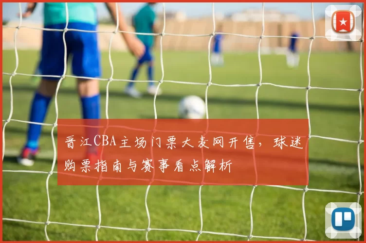 晋江CBA主场门票大麦网开售,球迷购票指南与赛事看点解析
