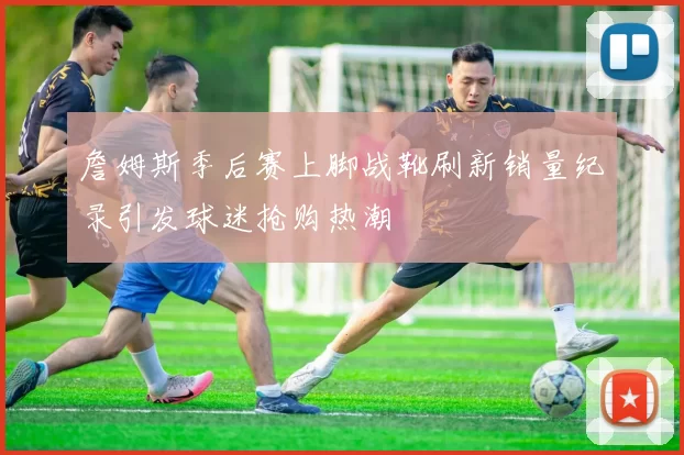 詹姆斯季后赛上脚战靴刷新销量纪录引发球迷抢购热潮