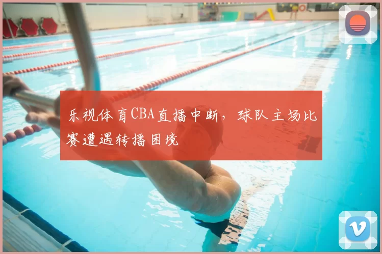 乐视体育CBA直播中断，球队主场比赛遭遇转播困境