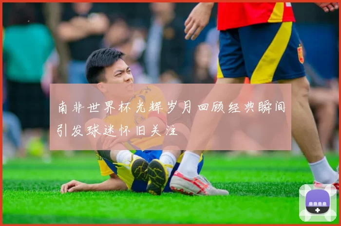 南非世界杯光辉岁月回顾经典瞬间引发球迷怀旧关注