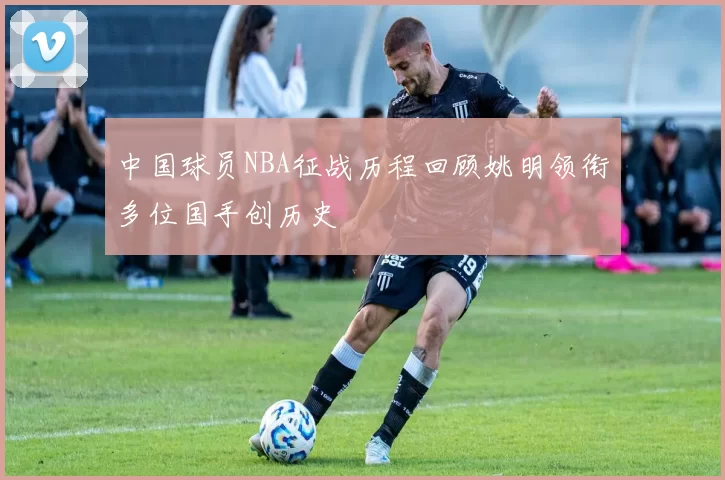 中国球员NBA征战历程回顾姚明领衔多位国手创历史