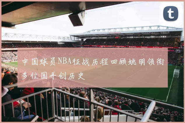 中国球员NBA征战历程回顾姚明领衔多位国手创历史