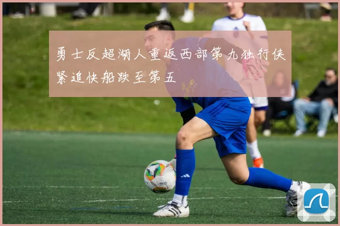 勇士反超湖人重返西部第九独行侠紧追快船跌至第五