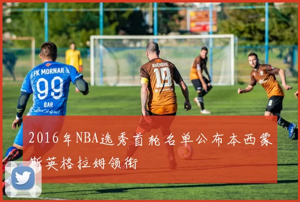 2016年NBA选秀首轮名单公布本西蒙斯英格拉姆领衔