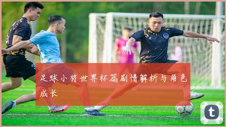 足球小将世界杯篇剧情解析与角色成长