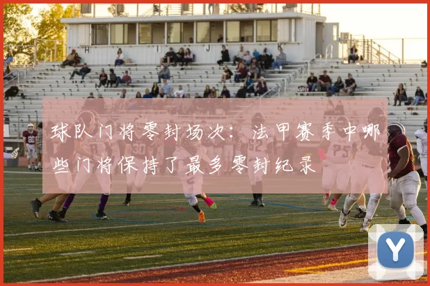 球队门将零封场次:法甲赛季中哪些门将保持了最多零封纪录
