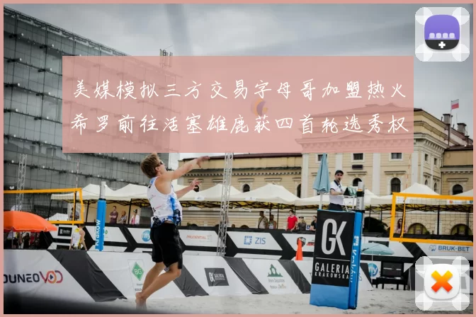美媒模拟三方交易字母哥加盟热火希罗前往活塞雄鹿获四首轮选秀权与两次互换权