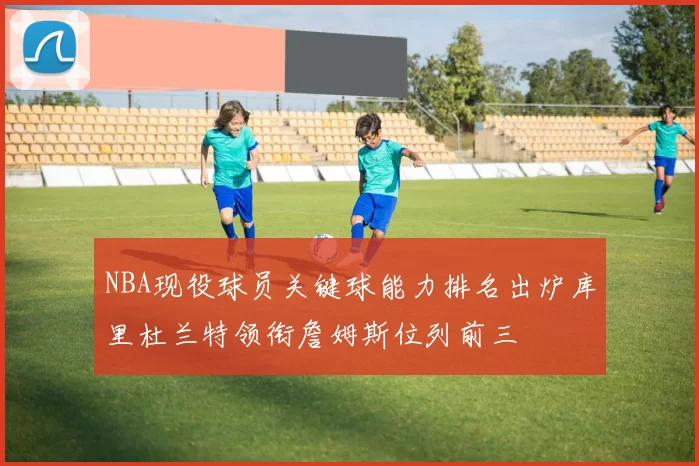 NBA现役球员关键球能力排名出炉库里杜兰特领衔詹姆斯位列前三