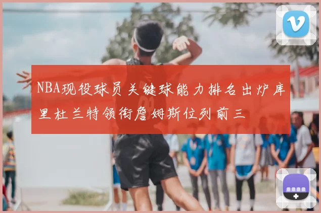 NBA现役球员关键球能力排名出炉库里杜兰特领衔詹姆斯位列前三