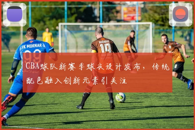 CBA球队新赛季球衣设计发布,传统配色融入创新元素引关注