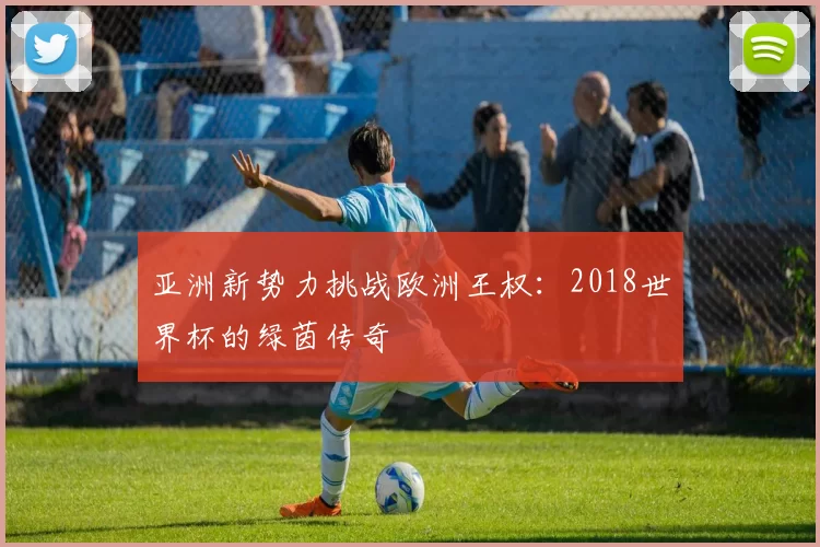 亚洲新势力挑战欧洲王权:2018世界杯的绿茵传奇