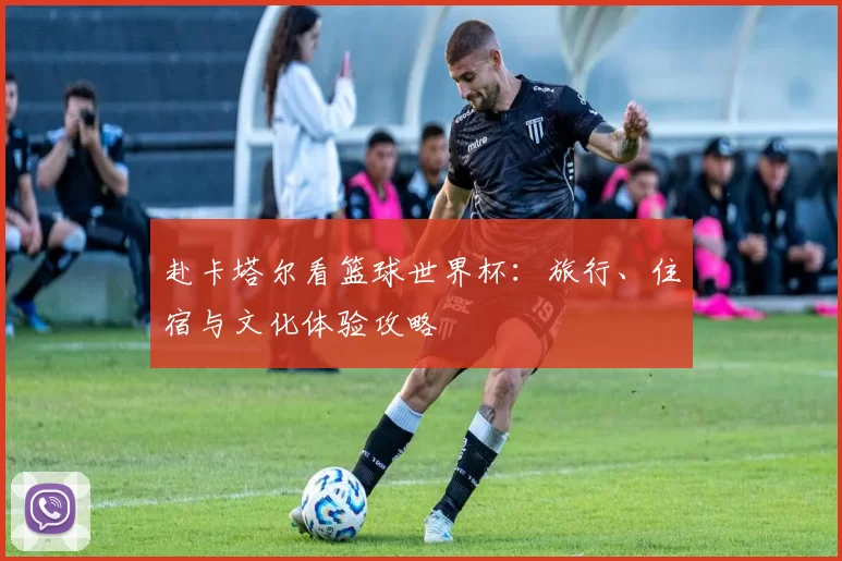 赴卡塔尔看篮球世界杯：旅行、住宿与文化体验攻略
