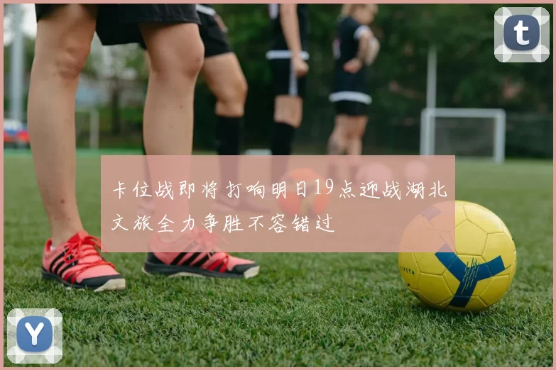 卡位战即将打响明日19点迎战湖北文旅全力争胜不容错过