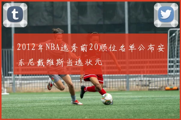 2012年NBA选秀前20顺位名单公布安东尼戴维斯当选状元