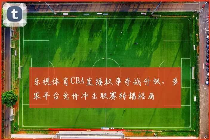 乐视体育CBA直播权争夺战升级，多家平台竞价冲击联赛转播格局