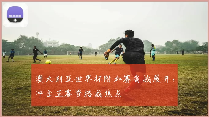 澳大利亚世界杯附加赛备战展开,冲击正赛资格成焦点
