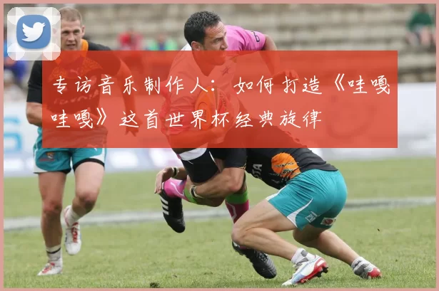 专访音乐制作人：如何打造《哇嘎哇嘎》这首世界杯经典旋律