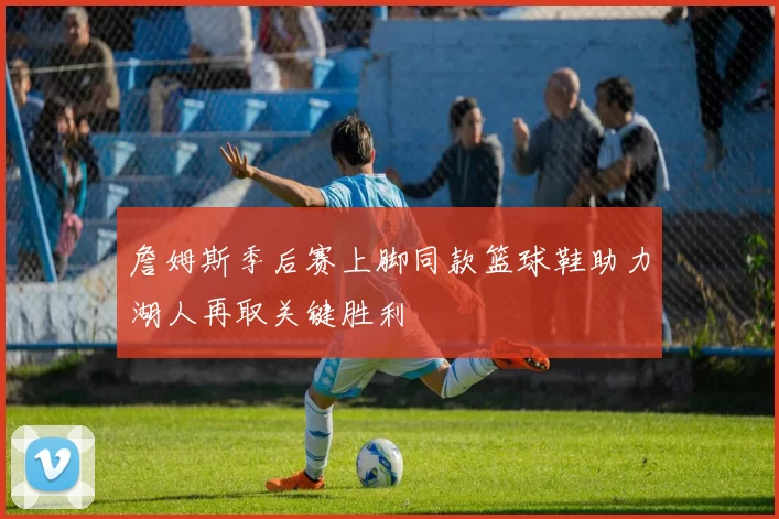 詹姆斯季后赛上脚同款篮球鞋助力湖人再取关键胜利