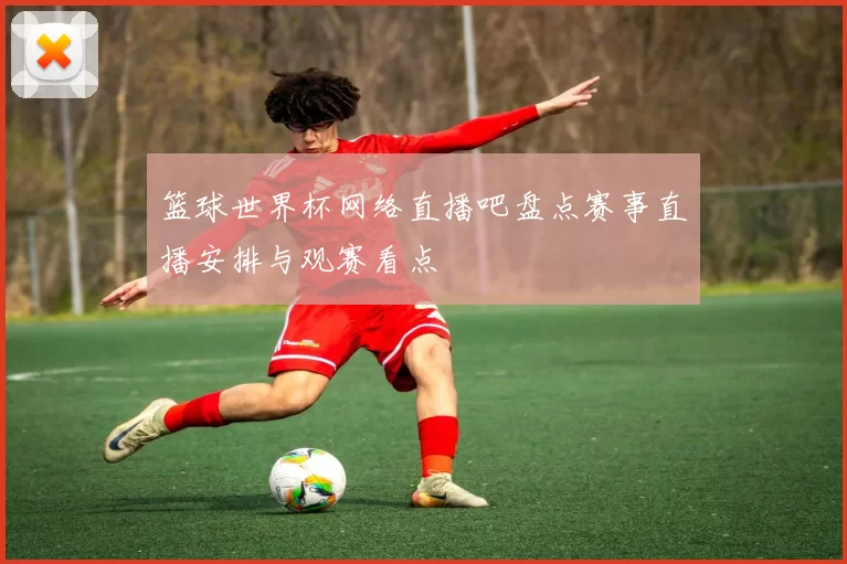 篮球世界杯网络直播吧盘点赛事直播安排与观赛看点