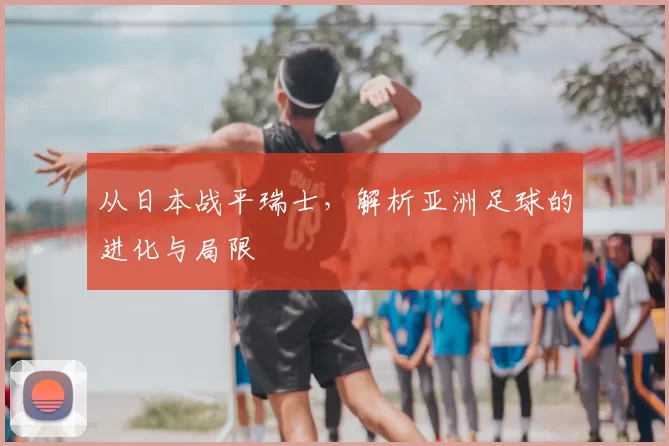 从日本战平瑞士，解析亚洲足球的进化与局限