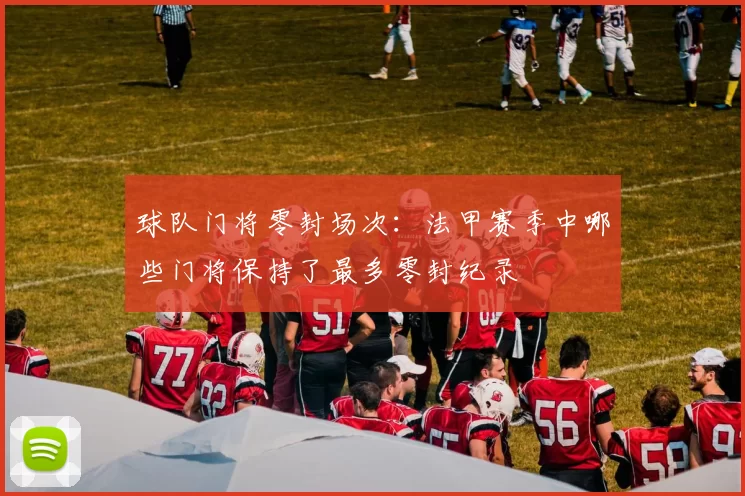 球队门将零封场次:法甲赛季中哪些门将保持了最多零封纪录