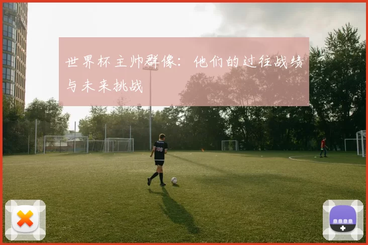世界杯主帅群像:他们的过往战绩与未来挑战