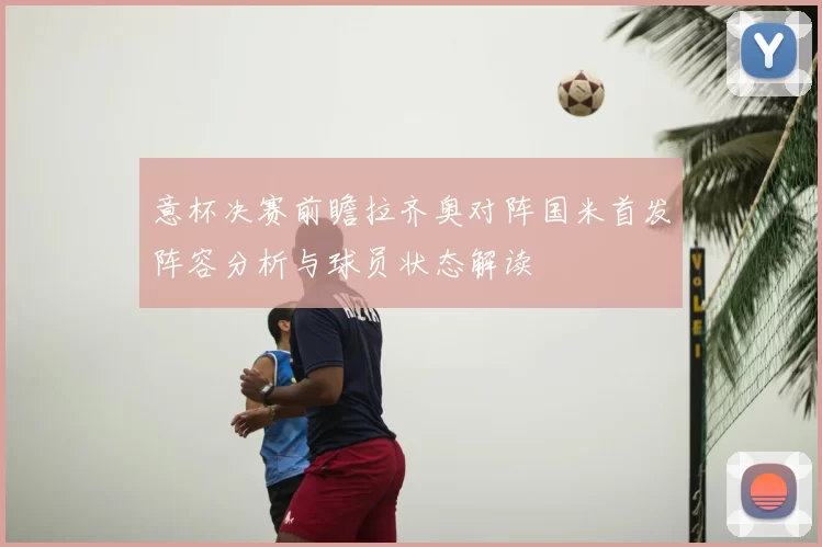 意杯决赛前瞻拉齐奥对阵国米首发阵容分析与球员状态解读