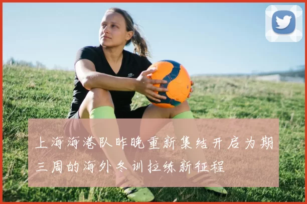 上海海港队昨晚重新集结开启为期三周的海外冬训拉练新征程