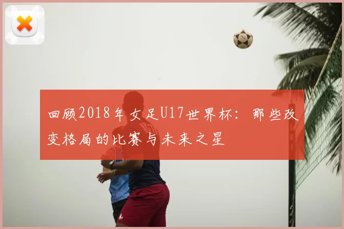 回顾2018年女足U17世界杯:那些改变格局的比赛与未来之星