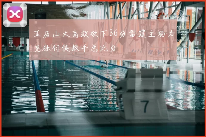 亚历山大高效砍下36分雷霆主场力克独行侠扳平总比分
