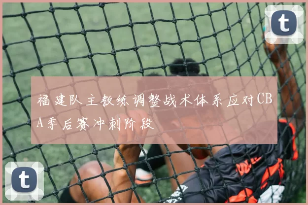 福建队主教练调整战术体系应对CBA季后赛冲刺阶段