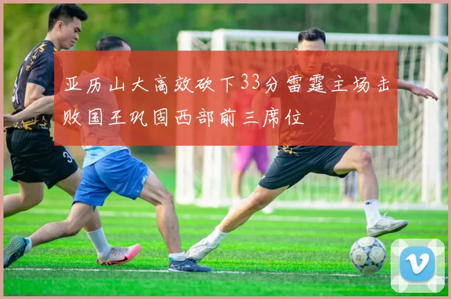 亚历山大高效砍下33分雷霆主场击败国王巩固西部前三席位