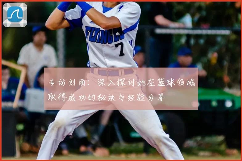 专访刘丽：深入探讨她在篮球领域取得成功的秘诀与经验分享