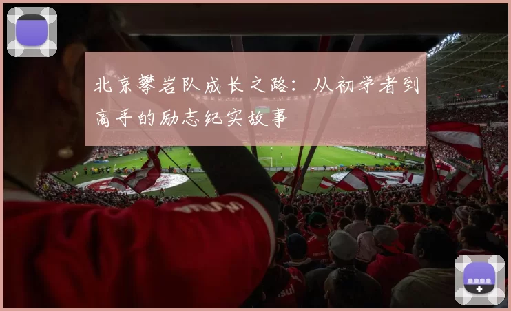 北京攀岩队成长之路:从初学者到高手的励志纪实故事