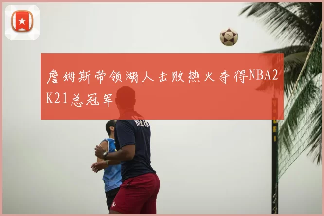 詹姆斯带领湖人击败热火夺得NBA2K21总冠军