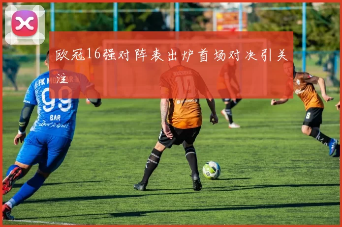 欧冠16强对阵表出炉首场对决引关注