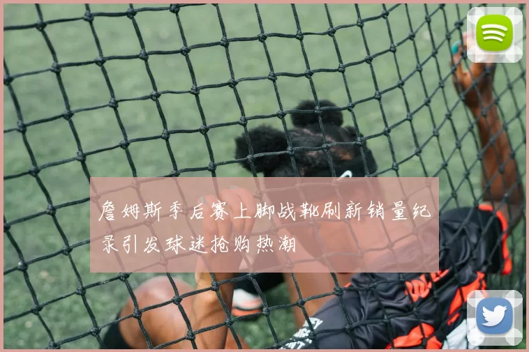詹姆斯季后赛上脚战靴刷新销量纪录引发球迷抢购热潮