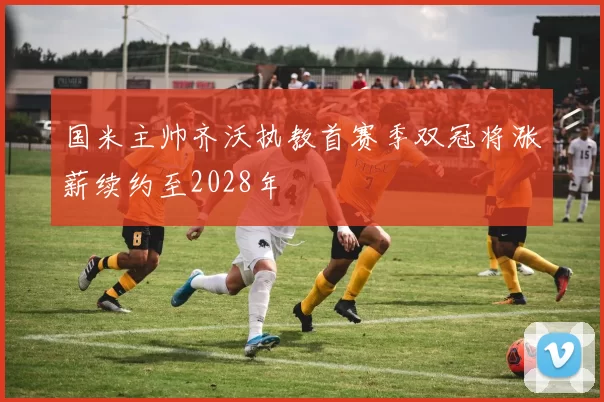 国米主帅齐沃执教首赛季双冠将涨薪续约至2028年