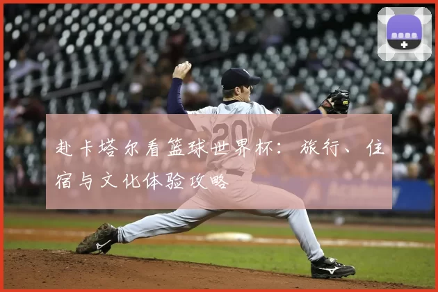 赴卡塔尔看篮球世界杯:旅行、住宿与文化体验攻略