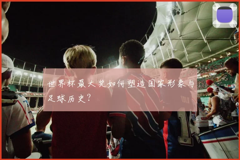 世界杯最大奖如何塑造国家形象与足球历史？